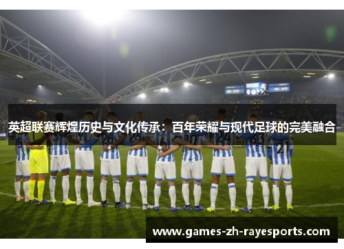 英超联赛辉煌历史与文化传承：百年荣耀与现代足球的完美融合