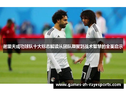 谢里夫成功球队十大标志解读从团队凝聚到战术智慧的全面启示 谢里夫成功球队十大标志解读从团队凝聚到战术智慧的全面启示
