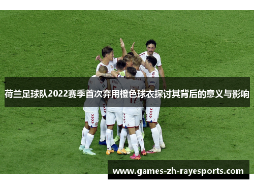 荷兰足球队2022赛季首次弃用橙色球衣探讨其背后的意义与影响