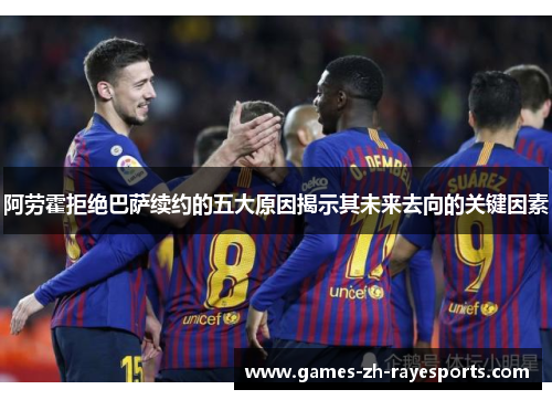 阿劳霍拒绝巴萨续约的五大原因揭示其未来去向的关键因素