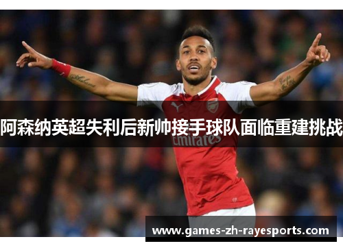 阿森纳英超失利后新帅接手球队面临重建挑战