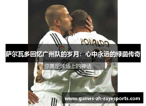 萨尔瓦多回忆广州队的岁月：心中永远的绿茵传奇