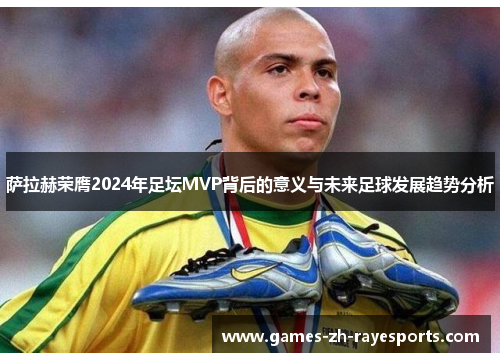 萨拉赫荣膺2024年足坛MVP背后的意义与未来足球发展趋势分析 萨拉赫荣膺2024年足坛MVP背后的意义与未来足球发展趋势分析