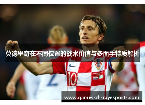 莫德里奇在不同位置的战术价值与多面手特质解析 莫德里奇在不同位置的战术价值与多面手特质解析