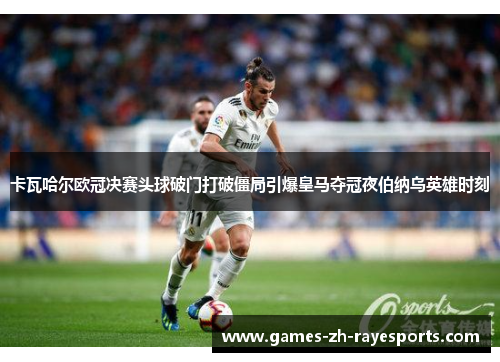 卡瓦哈尔欧冠决赛头球破门打破僵局引爆皇马夺冠夜伯纳乌英雄时刻