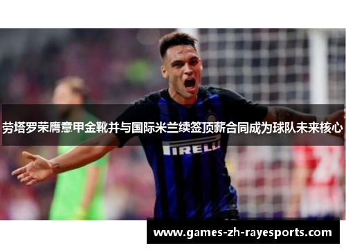 劳塔罗荣膺意甲金靴并与国际米兰续签顶薪合同成为球队未来核心 劳塔罗荣膺意甲金靴并与国际米兰续签顶薪合同成为球队未来核心