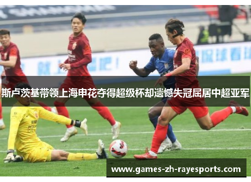 斯卢茨基带领上海申花夺得超级杯却遗憾失冠屈居中超亚军 斯卢茨基带领上海申花夺得超级杯却遗憾失冠屈居中超亚军