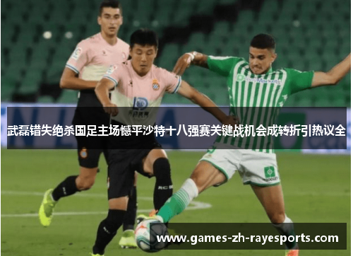 武磊错失绝杀国足主场憾平沙特十八强赛关键战机会成转折引热议全