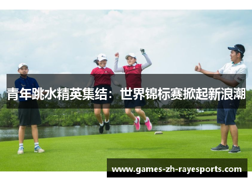 青年跳水精英集结:世界锦标赛掀起新浪潮 青年跳水精英集结:世界锦标赛掀起新浪潮