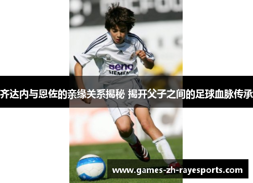 齐达内与恩佐的亲缘关系揭秘 揭开父子之间的足球血脉传承