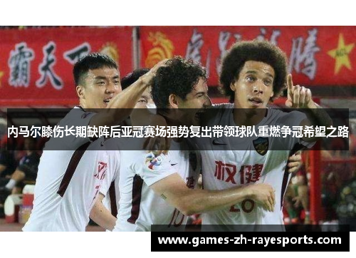 内马尔膝伤长期缺阵后亚冠赛场强势复出带领球队重燃争冠希望之路 内马尔膝伤长期缺阵后亚冠赛场强势复出带领球队重燃争冠希望之路